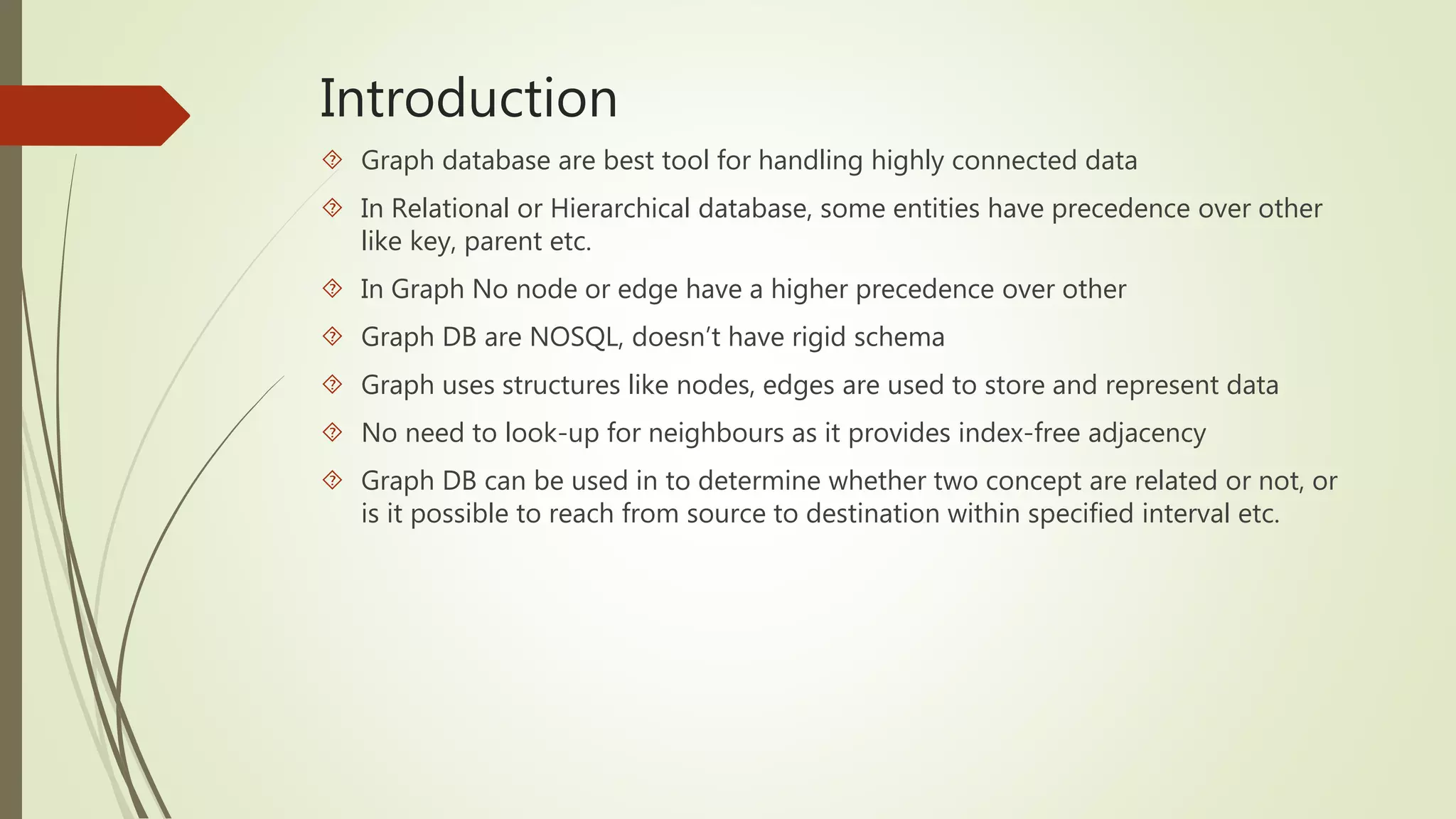 Introduction 
 Graph database are best tool for handling highly connected data 
 In Relational or Hierarchical database, some entities have precedence over other 
like key, parent etc. 
 In Graph No node or edge have a higher precedence over other 
 Graph DB are NOSQL, doesn’t have rigid schema 
 Graph uses structures like nodes, edges are used to store and represent data 
 No need to look-up for neighbours as it provides index-free adjacency 
 Graph DB can be used in to determine whether two concept are related or not, or 
is it possible to reach from source to destination within specified interval etc. 
 