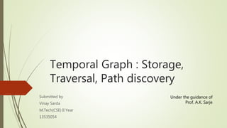 Temporal Graph : Storage, 
Traversal, Path discovery 
Submitted by 
Vinay Sarda 
M.Tech(CSE) II Year 
13535054 
Under the guidance of 
Prof. A.K. Sarje 
 