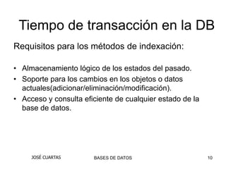 Tiempo de transacción en la DB
Requisitos para los métodos de indexación:

• Almacenamiento lógico de los estados del pasado.
• Soporte para los cambios en los objetos o datos
  actuales(adicionar/eliminación/modificación).
• Acceso y consulta eficiente de cualquier estado de la
  base de datos.




     JOSÉ CUARTAS      BASES DE DATOS                     10
 