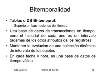 Bitemporalidad
• Tablas o DB Bi-temporal:
  – Soporta ambas nociones del tiempo.
• Una base de datos de transacciones en tiempo,
  pero el historial de cada uno es un intervalo
  (además de los otros atributos de los registros)
• Mantener la evolución de una colección dinámica
  de intervalo de los objetos
• En cada fecha y hora, es una base de datos de
  tiempo válido

    JOSÉ CUARTAS       BASES DE DATOS          12
 