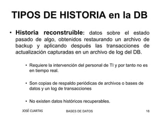 TIPOS DE HISTORIA en la DB
• Historia reconstruible: datos sobre el estado
  pasado de algo, obtenidos restaurando un archivo de
  backup y aplicando después las transacciones de
  actualización capturadas en un archivo de log del DB.

     • Requiere la intervención del personal de TI y por tanto no es
       en tiempo real.

     • Son copias de respaldo periódicas de archivos o bases de
       datos y un log de transacciones

     • No existen datos históricos recuperables.

    JOSÉ CUARTAS         BASES DE DATOS                            18
 
