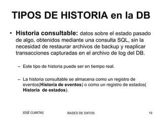 TIPOS DE HISTORIA en la DB
• Historia consultable: datos sobre el estado pasado
  de algo, obtenidos mediante una consulta SQL, sin la
  necesidad de restaurar archivos de backup y reaplicar
  transacciones capturadas en el archivo de log del DB.

  – Este tipo de historia puede ser en tiempo real.

  – La historia consultable se almacena como un registro de
    eventos(Historia de eventos) o como un registro de estados(
    Historia de estados).



    JOSÉ CUARTAS           BASES DE DATOS                         19
 