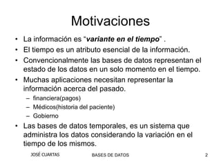 Motivaciones
• La información es “variante en el tiempo” .
• El tiempo es un atributo esencial de la información.
• Convencionalmente las bases de datos representan el
  estado de los datos en un solo momento en el tiempo.
• Muchas aplicaciones necesitan representar la
  información acerca del pasado.
   – financiera(pagos)
   – Médicos(historia del paciente)
   – Gobierno
• Las bases de datos temporales, es un sistema que
  administra los datos considerando la variación en el
  tiempo de los mismos.
    JOSÉ CUARTAS          BASES DE DATOS                 2
 