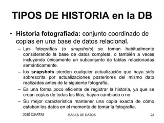TIPOS DE HISTORIA en la DB
• Historia fotografiada: conjunto coordinado de
  copias en una base de datos relacional.
  – Las fotografías (o snapshots) se toman habitualmente
    considerando la base de datos completa, o también a veces
    incluyendo únicamente un subconjunto de tablas relacionadas
    semánticamente.
  – los snapshots pierden cualquier actualización que haya sido
    sobrescrita por actualizaciones posteriores del mismo dato
    realizadas antes de la siguiente fotografía.
  – Es una forma poco eficiente de registrar la historia, ya que se
    crean copias de todas las filas, hayan cambiado o no.
  – Su mejor característica mantener una copia exacta de cómo
    estaban los datos en el momento de tomar la fotografía.
    JOSÉ CUARTAS         BASES DE DATOS                          22
 