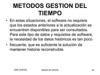 METODOS GESTION DEL
          TIEMPO
• En estas situaciones, el software no requiere
  que los estados anteriores a la actualización se
  encuentren disponibles para ser consultados.
  Para este tipo de datos y requisitos de software,
  la necesidad de los datos históricos es tan poco
• frecuente, que es suficiente la solución de
  mantener historia reconstruible.




    JOSÉ CUARTAS    BASES DE DATOS                24
 