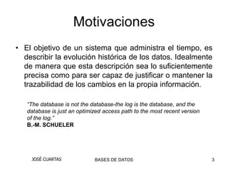 Motivaciones
• El objetivo de un sistema que administra el tiempo, es
  describir la evolución histórica de los datos. Idealmente
  de manera que esta descripción sea lo suficientemente
  precisa como para ser capaz de justificar o mantener la
  trazabilidad de los cambios en la propia información.

   “The database is not the database-the log is the database, and the
   database is just an optimized access path to the most recent version
   of the log.”
   B.-M. SCHUELER




    JOSÉ CUARTAS             BASES DE DATOS                               3
 