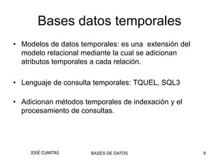 Bases datos temporales
• Modelos de datos temporales: es una extensión del
  modelo relacional mediante la cual se adicionan
  atributos temporales a cada relación.

• Lenguaje de consulta temporales: TQUEL, SQL3

• Adicionan métodos temporales de indexación y el
  procesamiento de consultas.




     JOSÉ CUARTAS     BASES DE DATOS                  6
 