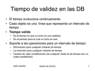Tiempo de validez en las DB
• El tiempo evoluciona continuamente.
• Cada objeto es una línea que representa un intervalo de
  tiempo .
• Tiempo valido
  •   Es el tiempo en que un echo es una realidad.
  •   Es el periodo para el cual un echo es real.
• Soporte a las operaciones para un intervalo de tiempo:
  – Eliminación para cualquier instante de tiempo
  – La inserción para cualquier instante de tiempo
  – Cambio de valor (modificación) de cualquier instan te de tiempo (sin un
    orden predefinido)


      JOSÉ CUARTAS            BASES DE DATOS                                  7
 