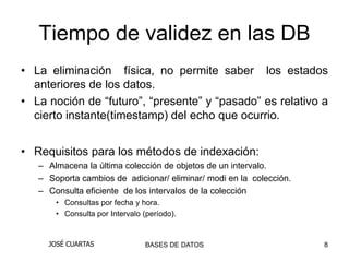 Tiempo de validez en las DB
• La eliminación física, no permite saber los estados
  anteriores de los datos.
• La noción de “futuro”, “presente” y “pasado” es relativo a
  cierto instante(timestamp) del echo que ocurrio.


• Requisitos para los métodos de indexación:
   – Almacena la última colección de objetos de un intervalo.
   – Soporta cambios de adicionar/ eliminar/ modi en la colección.
   – Consulta eficiente de los intervalos de la colección
       • Consultas por fecha y hora.
       • Consulta por Intervalo (período).


     JOSÉ CUARTAS                BASES DE DATOS                      8
 