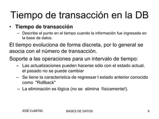 Tiempo de transacción en la DB
• Tiempo de transacción
   – Describe el punto en el tiempo cuando la información fue ingresada en
     la base de datos.
El tiempo evoluciona de forma discreta, por lo general se
asocia con el número de transacción.
Soporte a las operaciones para un intervalo de tiempo:
  – Las actualizaciones pueden hacerse sólo con el estado actual,
    el pasado no se puede cambiar
  – Se tiene la caracteristica de regressar l estado anterior conocido
    como "Rollback"
  – La eliminación es lógica (no se elimina físicamente!).



     JOSÉ CUARTAS            BASES DE DATOS                                  9
 