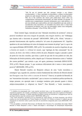 Anais do V Simpósio Internacional Lutas Sociais na América Latina
“Revoluções nas Américas: passado, presente e futuro”
ISSN 2177-9503
10 a 13/09/2013
GT 10. Teoria política marxista 174
“não há um só instante que não carregue consigo a sua chance
revolucionária [...]. Para o pensador revolucionário, a chance revolucionária
própria de cada instante histórico se confirma a partir da situação política.
Mas ela se lhe confirma não menos pelo poder-chave desse sobre um
compartimento inteiramente determinado, até então fechado, do passado. A
entrada nesse compartimento coincide estritamente com a ação política; e é
por essa entrada que a ação política, por mais aniquiladora que seja, pode ser
reconhecida como messiânica. (A sociedade sem classes não é a meta final
do progresso na história, mas, sim, sua interrupção, tantas vezes malograda,
finalmente efetuada)”. (Tese XVIIa, 2005, p.134)8
.
Neste instante fugaz, marcado por uma “detenção messiânica do acontecer”, torna-se
possível reconhecer uma nova imagem do passado, uma imagem dialética, um “relâmpago
que ilumina todo o horizonte do passado” (BENJAMIN, 2009, p.39). Afinal, “articular o
passado historicamente não significa conhecê-lo ‘tal como ele propriamente foi’. Significa
apoderar-se de uma lembrança tal como ela lampeja num instante de perigo” que é o agora da
sua cognoscibilidade (BENJAMIN, 2005, p.65). Na contramão da assertiva hegeliana de que
a história do mundo é o tribunal do mundo, cuja “apologia do fato consumado” faz do
sucesso, do êxito e da vitória o último critério do juízo, Benjamin resgata o passado a partir
do ponto de vista dos vencidos, quer dizer, a partir do que não foi mas poderia ter sido, das
bifurcações da história pretérita, enfim, daquilo que S. Kracauer denominou como a “tradição
das causas perdidas”, que nomeia o que, até agora, permanece inominado (KRACAUER,
2010, p.243). Mesmo porque, “o que aconteceu efetivamente não é nunca o único passado
possível” (BENSAÏD, 1999, p.253).
Daniel Bensaïd visualiza em Benjamin esboços de uma “razão messiânica e
estratégica” que, segundo ele, constitui o núcleo fundamental das reflexões do filósofo alemão
nas Passagens e nas Teses sobre o conceito de história9
. Trata-se, na opinião de Bensaïd, de
um “messianismo laicizado e secularizado”, que se inscreve na imanência político-profana do
tempo presente, em oposição tanto à nostalgia romântica pelo passado quanto à ênfase
utópico-transcendente (e religiosa) no futuro10
. Para Bensaïd, a “razão messiânica e
8
“A dialética da emancipação não é uma marcha inevitável rumo a um fim garantido: as aspirações e as
experiências populares são variadas, contraditórias, freqüentemente divididas entre uma exigência de liberdade e
uma demanda de segurança. A função específica da política consiste em articulá-las e conjugá-las por meio de
um futuro histórico cujo fim continua incerto” (BENSAÏD, 2008, p.31).
9
Esta “razão messiânica” encontrar-se-ia na contramão da “razão clássica”, de feição iluminista, cuja débâcle
resultou na crise dos partidários da “Frente Popular em Filosofia” (G. Politzer ou mesmo G. Lukács), que não
enxergavam no marxismo senão o ponto mais alto do racionalismo inaugurado pelas Luzes (BENSAÏD, 1995,
p.248, 9).
10
Em seu prefácio a Sentinelle Messianique, de Bensaïd, Enzo Traverso (“Le concordance des temps. Daniel
Bensaïd et Walter Benjamin”) critica o ímpeto anti-utópico e anti-teológico da interpretação benjaminiana
 