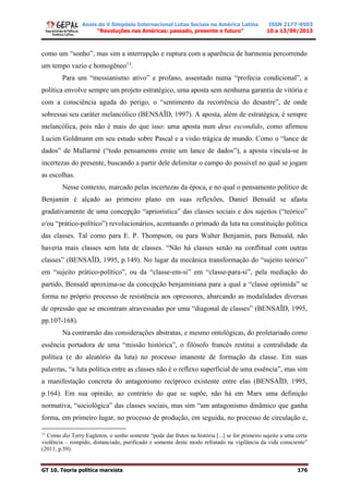 Anais do V Simpósio Internacional Lutas Sociais na América Latina
“Revoluções nas Américas: passado, presente e futuro”
ISSN 2177-9503
10 a 13/09/2013
GT 10. Teoria política marxista 176
como um “sonho”, mas sim a interrupção e ruptura com a aparência de harmonia percorrendo
um tempo vazio e homogêneo11
.
Para um “messianismo ativo” e profano, assentado numa “profecia condicional”, a
política envolve sempre um projeto estratégico, uma aposta sem nenhuma garantia de vitória e
com a consciência aguda do perigo, o “sentimento da recorrência do desastre”, de onde
sobressai seu caráter melancólico (BENSAÏD, 1997). A aposta, além de estratégica, é sempre
melancólica, pois não é mais do que isso: uma aposta num deus escondido, como afirmou
Lucien Goldmann em seu estudo sobre Pascal e a visão trágica de mundo. Como o “lance de
dados” de Mallarmé (“todo pensamento emite um lance de dados”), a aposta vincula-se às
incertezas do presente, buscando a partir dele delimitar o campo do possível no qual se jogam
as escolhas.
Nesse contexto, marcado pelas incertezas da época, e no qual o pensamento político de
Benjamin é alçado ao primeiro plano em suas reflexões, Daniel Bensaïd se afasta
gradativamente de uma concepção “apriorística” das classes sociais e dos sujeitos (“teórico”
e/ou “prático-político”) revolucionários, acentuando o primado da luta na constituição política
das classes. Tal como para E. P. Thompson, ou para Walter Benjamin, para Bensaïd, não
haveria mais classes sem luta de classes. “Não há classes senão na conflitual com outras
classes” (BENSAÏD, 1995, p.149). No lugar da mecânica transformação do “sujeito teórico”
em “sujeito prático-político”, ou da “classe-em-si” em “classe-para-si”, pela mediação do
partido, Bensaïd aproxima-se da concepção benjaminiana para a qual a “classe oprimida” se
forma no próprio processo de resistência aos opressores, abarcando as modalidades diversas
de opressão que se encontram atravessadas por uma “diagonal de classes” (BENSAÏD, 1995,
pp.107-168).
Na contramão das considerações abstratas, e mesmo ontológicas, do proletariado como
essência portadora de uma “missão histórica”, o filósofo francês restitui a centralidade da
política (e do aleatório da luta) no processo imanente de formação da classe. Em suas
palavras, “a luta política entre as classes não é o reflexo superficial de uma essência”, mas sim
a manifestação concreta do antagonismo recíproco existente entre elas (BENSAÏD, 1995,
p.164). Em sua opinião, ao contrário do que se supõe, não há em Marx uma definição
normativa, “sociológica” das classes sociais, mas sim “um antagonismo dinâmico que ganha
forma, em primeiro lugar, no processo de produção, em seguida, no processo de circulação e,
11
Como diz Terry Eagleton, o sonho somente “pode dar frutos na história [...] se for primeiro sujeito a uma certa
violência – rompido, distanciado, purificado e somente deste modo refratado na vigilância da vida consciente”
(2011, p.59).
 