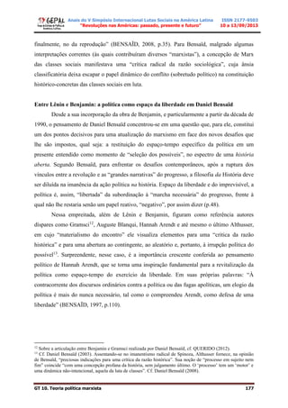 Anais do V Simpósio Internacional Lutas Sociais na América Latina
“Revoluções nas Américas: passado, presente e futuro”
ISSN 2177-9503
10 a 13/09/2013
GT 10. Teoria política marxista 177
finalmente, no da reprodução” (BENSAÏD, 2008, p.35). Para Bensaïd, malgrado algumas
interpretações correntes (às quais contribuíram diversos “marxistas”), a concepção de Marx
das classes sociais manifestava uma “crítica radical da razão sociológica”, cuja ânsia
classificatória deixa escapar o papel dinâmico do conflito (sobretudo político) na constituição
histórico-concretas das classes sociais em luta.
Entre Lênin e Benjamin: a política como espaço da liberdade em Daniel Bensaïd
Desde a sua incorporação da obra de Benjamin, e particularmente a partir da década de
1990, o pensamento de Daniel Bensaïd concentrou-se em uma questão que, para ele, constitui
um dos pontos decisivos para uma atualização do marxismo em face dos novos desafios que
lhe são impostos, qual seja: a restituição do espaço-tempo específico da política em um
presente entendido como momento de “seleção dos possíveis”, no espectro de uma história
aberta. Segundo Bensaïd, para enfrentar os desafios contemporâneos, após a ruptura dos
vínculos entre a revolução e as “grandes narrativas” do progresso, a filosofia da História deve
ser diluída na imanência da ação política na história. Espaço da liberdade e do imprevisível, a
política é, assim, “libertada” da subordinação à “marcha necessária” do progresso, frente à
qual não lhe restaria senão um papel reativo, “negativo”, por assim dizer (p.48).
Nessa empreitada, além de Lênin e Benjamin, figuram como referência autores
díspares como Gramsci12
, Auguste Blanqui, Hannah Arendt e até mesmo o último Althusser,
em cujo “materialismo do encontro” ele visualiza elementos para uma “critica da razão
histórica” e para uma abertura ao contingente, ao aleatório e, portanto, à irrupção política do
possível13
. Surpreendente, nesse caso, é a importância crescente conferida ao pensamento
político de Hannah Arendt, que se torna uma inspiração fundamental para a revitalização da
política como espaço-tempo do exercício da liberdade. Em suas próprias palavras: “À
contracorrente dos discursos ordinários contra a política ou das fugas apolíticas, um elogio da
política é mais do nunca necessário, tal como o compreendeu Arendt, como defesa de uma
liberdade” (BENSAÏD, 1997, p.110).
12
Sobre a articulação entre Benjamin e Gramsci realizada por Daniel Bensaïd, cf. QUERIDO (2012).
13
Cf. Daniel Bensaïd (2003). Assentando-se no imanentismo radical de Spinoza, Althusser fornece, na opinião
de Bensaïd, “preciosas indicações para uma crítica da razão histórica”. Sua noção de “processo em sujeito nem
fim” coincide “com uma concepção profana da história, sem julgamento último. O ‘processo’ tem um ‘motor’ e
uma dinâmica não-intencional, aquela da luta de classes”. Cf. Daniel Bensaïd (2008).
 
