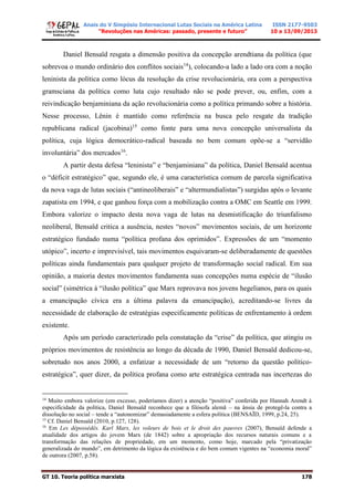 Anais do V Simpósio Internacional Lutas Sociais na América Latina
“Revoluções nas Américas: passado, presente e futuro”
ISSN 2177-9503
10 a 13/09/2013
GT 10. Teoria política marxista 178
Daniel Bensaïd resgata a dimensão positiva da concepção arendtiana da política (que
sobrevoa o mundo ordinário dos conflitos sociais14
), colocando-a lado a lado ora com a noção
leninista da política como lócus da resolução da crise revolucionária, ora com a perspectiva
gramsciana da política como luta cujo resultado não se pode prever, ou, enfim, com a
reivindicação benjaminiana da ação revolucionária como a política primando sobre a história.
Nesse processo, Lênin é mantido como referência na busca pelo resgate da tradição
republicana radical (jacobina)15
como fonte para uma nova concepção universalista da
política, cuja lógica democrático-radical baseada no bem comum opõe-se a “servidão
involuntária” dos mercados16
.
A partir desta defesa “leninista” e “benjaminiana” da política, Daniel Bensaïd acentua
o “déficit estratégico” que, segundo ele, é uma característica comum de parcela significativa
da nova vaga de lutas sociais (“antineoliberais” e “altermundialistas”) surgidas após o levante
zapatista em 1994, e que ganhou força com a mobilização contra a OMC em Seattle em 1999.
Embora valorize o impacto desta nova vaga de lutas na desmistificação do triunfalismo
neoliberal, Bensaïd critica a ausência, nestes “novos” movimentos sociais, de um horizonte
estratégico fundado numa “política profana dos oprimidos”. Expressões de um “momento
utópico”, incerto e imprevisível, tais movimentos esquivaram-se deliberadamente de questões
políticas ainda fundamentais para qualquer projeto de transformação social radical. Em sua
opinião, a maioria destes movimentos fundamenta suas concepções numa espécie de “ilusão
social” (simétrica à “ilusão política” que Marx reprovava nos jovens hegelianos, para os quais
a emancipação cívica era a última palavra da emancipação), acreditando-se livres da
necessidade de elaboração de estratégias especificamente políticas de enfrentamento à ordem
existente.
Após um período caracterizado pela constatação da “crise” da política, que atingiu os
próprios movimentos de resistência ao longo da década de 1990, Daniel Bensaïd dedicou-se,
sobretudo nos anos 2000, a enfatizar a necessidade de um “retorno da questão político-
estratégica”, quer dizer, da política profana como arte estratégica centrada nas incertezas do
14
Muito embora valorize (em excesso, poderíamos dizer) a atenção “positiva” conferida por Hannah Arendt à
especificidade da política, Daniel Bensaïd reconhece que a filósofa alemã – na ânsia de protegê-la contra a
dissolução no social – tende a “autonomizar” demasiadamente a esfera política (BENSAÏD, 1999, p.24, 25).
15
Cf. Daniel Bensaïd (2010, p.127, 128).
16
Em Les dépossédés. Karl Marx, les voleurs de bois et le droit des pauvres (2007), Bensaïd defende a
atualidade dos artigos do jovem Marx (de 1842) sobre a apropriação dos recursos naturais comuns e a
transformação das relações de propriedade, em um momento, como hoje, marcado pela “privatização
generalizada do mundo”, em detrimento da lógica da existência e do bem comum vigentes na “economia moral”
de outrora (2007, p.58).
 