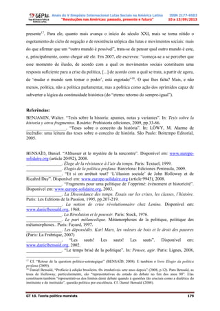 Anais do V Simpósio Internacional Lutas Sociais na América Latina
“Revoluções nas Américas: passado, presente e futuro”
ISSN 2177-9503
10 a 13/09/2013
GT 10. Teoria política marxista 179
presente17
. Para ele, quanto mais avança o início do século XXI, mais se torna nítido o
esgotamento do ciclo de negação e de resistência utópica das lutas e movimentos sociais: mais
do que afirmar que um “outro mundo é possível”, trata-se de pensar qual outro mundo é este,
e, principalmente, como chegar até ele. Em 2007, ele escreveu: “começa-se a se perceber que
esse momento de ilusão, de acordo com a qual os movimentos sociais constituem uma
resposta suficiente para a crise da política, [...] de acordo com a qual se trata, a partir de agora,
de ‘mudar o mundo sem tomar o poder’, está esgotado”18
. O que lhes falta? Mais, e não
menos, política, não a política parlamentar, mas a política como ação dos oprimidos capaz de
subverter a lógica da continuidade histórica (do “eterno retorno do sempre-igual”).
Referências:
BENJAMIN, Walter. “Tesis sobre la historia: apuntes, notas y variantes”. In: Tesis sobre la
historia y otros fragmentos. Rosário: Prohistoria ediciones, 2009, pp.33-66.
__________________. “Teses sobre o conceito da história”. In: LÖWY, M. Alarme de
incêndio: uma leitura das teses sobre o conceito de história. São Paulo: Boitempo Editorial,
2005.
BENSAÏD, Daniel. “Althusser et le mystère de la rencontre”. Disponível em: www.europe-
solidaire.org (article 20492), 2008.
________________. Éloge de la résistance à l’air du temps. Paris: Textuel, 1999.
________________. Elogio de la política profana. Barcelona: Ediciones Península, 2009.
________________. “Et si on arrêtait tout? ‘L’illusion sociale’ de John Holloway et de
Ricahrd Day”. Disponível em: www.europe-solidaire.org (article 9943), 2008.
________________. “Fragments pour uma politique de l’opprimé: événement et historicité”.
Disponível em: www.europe-solidaire.org, 2003.
________________. La Discordance des temps. Essais sur les crises, les classes, l’histoire.
Paris: Les Editions de la Passion, 1995, pp.207-219.
________________. La notion de crise révolutionnaire chez Lenine. Disponível em:
www.danielbensaïd.org, 1968.
________________. La Révolution et le pouvoir. Paris: Stock, 1976.
________________. Le pari mélancolique. Métamorphoses de la politique, politique des
métamorphoses.. Paris: Fayard, 1997.
________________. Les dépossédés. Karl Marx, les voleurs de bois et le droit des pauvres
(Paris: La Frabrique, 2007)
________________. “Les sauts! Les sauts! Les sauts”. Disponível em:
www.danielbensaid.org, 2002.
________________. “Le temps brisé de la politique”. In: Penser, agir. Paris: Lignes, 2008,
17
Cf. “Retour de la question político-estrategique” (BENSAÏD, 2008). E também o livro Elogio da política
profana (2009).
18
Daniel Bensaïd, “Prefácio à edição brasileira. Os irredutíveis sete anos depois” (2008, p.12). Para Bensaïd, as
teses de Holloway, particularmente, são “representativas do estado do debate no fim dos anos 90”. Elas
constituem também “representativas dos limites deste debate quando à questões tão cruciais como a dialética do
instituinte e do instituído”, questão política por excelência. Cf. Daniel Bensaïd (2008).
 