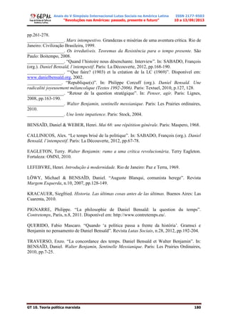Anais do V Simpósio Internacional Lutas Sociais na América Latina
“Revoluções nas Américas: passado, presente e futuro”
ISSN 2177-9503
10 a 13/09/2013
GT 10. Teoria política marxista 180
pp.261-278.
________________. Marx intempestivo. Grandezas e misérias de uma aventura crítica. Rio de
Janeiro: Civilização Brasileira, 1999.
________________. Os irredutíveis. Teoremas da Resistência para o tempo presente. São
Paulo: Boitempo, 2008.
________________. “Quand l’histoire nous désenchante. Interview”. In: SABADO, François
(org.). Daniel Bensaïd, l’intempestif. Paris: La Découverte, 2012, pp.168-190.
________________. “‘Que faire? (1903) et la création de la LC (1969)”. Disponível em:
www.danielbensaïd.org, 2002.
_______________. “Republique(s)”. In: Philippe Corcuff (org.). Daniel Bensaïd. Une
radicalité joyeusement mélancolique (Textes 1992-2006). Paris: Textuel, 2010, p.127, 128.
________________. “Retour de la question stratégique”. In: Penser, agir. Paris: Lignes,
2008, pp.163-190.
________________. Walter Benjamin, sentinelle messianique. Paris: Les Prairies ordinaires,
2010.
________________. Une lente impatience. Paris: Stock, 2004.
BENSAÏD, Daniel & WEBER, Henri. Mai 68: une répétition générale. Paris: Maspero, 1968.
CALLINICOS, Alex. “Le temps brisé de la politique”. In: SABADO, François (org.). Daniel
Bensaïd, l’intempestif. Paris: La Découverte, 2012, pp.67-78.
EAGLETON, Terry. Walter Benjamin: rumo a uma crítica revolucionária. Terry Eagleton.
Fortaleza: OMNI, 2010.
LEFEBVRE, Henri. Introdução à modernidade. Rio de Janeiro: Paz e Terra, 1969.
LÖWY, Michael & BENSAÏD, Daniel. “Auguste Blanqui, comunista herege”. Revista
Margem Esquerda, n.10, 2007, pp.128-149.
KRACAUER, Siegfried. Historia. Las últimas cosas antes de las últimas. Buenos Aires: Las
Cuarenta, 2010.
PIGNARRE, Philippe. “La philosophie de Daniel Bensaïd: la question du temps”.
Contretemps, Paris, n.8, 2011. Disponível em: http://www.contretemps.eu/.
QUERIDO, Fabio Mascaro. “Quando ‘a política passa a frente da história’. Gramsci e
Benjamin no pensamento de Daniel Bensaïd”. Revista Lutas Sociais, n.28, 2012, pp.192-204.
TRAVERSO, Enzo. “La concordance des temps. Daniel Bensaïd et Walter Benjamin”. In:
BENSAÏD, Daniel. Walter Benjamin, Sentinelle Messianique. Paris: Les Prairies Ordinaires,
2010, pp.7-25.
 