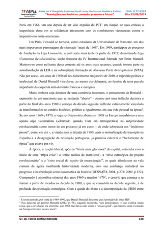Anais do V Simpósio Internacional Lutas Sociais na América Latina
“Revoluções nas Américas: passado, presente e futuro”
ISSN 2177-9503
10 a 13/09/2013
GT 10. Teoria política marxista 166
Paris em 1966, um ano depois de ter sido expulso do PCF, em função de suas críticas à
inapetência deste em se solidarizar ativamente com os combatentes vietnamitas contra o
imperialismo norte-americano.
Em Paris, Bensaïd se tornaria, como estudante da Universidade de Nanterre, um dos
mais importantes personagens do chamado “maio de 1968”. Em 1969, participou do processo
de fundação da Liga Comunista, a qual seria mais tarde (a partir de 1973) denominada Liga
Comunista Revolucionária, seção francesa da IV Internacional liderada por Ernst Mandel.
Manteve-se como militante desta corrente até os anos mais recentes, quando tomou parte na
autodissolução da LCR e na subseqüente formação do Nouveau Parti Anticapitaliste (NPA).
Não por acaso, dos anos de 1960 até seu falecimento em janeiro de 2010, a trajetória política e
intelectual de Daniel Bensaïd vincula-se, ao menos parcialmente, ao destino de uma parcela
importante da esquerda anti-stalinista francesa e européia.
Muito embora seja detentor de uma coerência incomum, o pensamento de Bensaïd –
expressão de um marxismo que se pretende “aberto” – passou por uma inflexão decisiva a
partir do final dos anos 1980 e começo da década seguinte, inflexão estreitamente vinculada
às transformações no cenário histórico, político e, igualmente, em sua vida pessoal na época1
.
Se nos anos 1960 e 1970, a vaga revolucionária aberta em 1968 na Europa impulsionava uma
aposta algo voluntarista (sobretudo quando vista em retrospectiva) na subjetividade
revolucionária como motor de um processo já em curso – de onde sobressaía um “leninisme
pressé”, como ele diz -, a virada para a década de 1980, após a normalização da transição na
Espanha e a desagregação da revolução portuguesa, já permitia entrever o “fechamento de
época” que estava por vir.
À época, a reação liberal, após os “trinta anos gloriosos” do capital, coincidia com o
início de uma “tripla crise”: a “crise teórica do marxismo”, a “crise estratégica do projeto
revolucionário” e a “crise social do sujeito da emancipação”, os quais afundavam na vala
comum da agora moribunda historicidade moderna, com sua confiança inabalável no
progresso e na revolução como locomotiva da história (BENSAÏD, 2004, p.278; 2009, p.152).
Comparado à atmosfera otimista dos anos 1960 e meados 19702
, o cenário que começa a se
formar a partir de meados na década de 1980, e que se consolida na década seguinte, é de
profunda desorientação estratégica. Com a queda do Muro e a decomposição da URSS entre
1
É neste período, por volta de 1989-1990, que Daniel Bensaïd descobre que é portador do vírus HIV.
2
Nas palavras do próprio Bensaïd (2012, p.176), naquele momento, “nós pensávamos, e isso explica muita
coisa, que a revolução era iminente, que 1968 não havia sido senão o ‘ensaio geral”, que haveria uma revolução
na Europa em cinco ou seis anos”.
 
