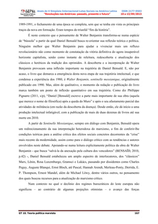 Anais do V Simpósio Internacional Lutas Sociais na América Latina
“Revoluções nas Américas: passado, presente e futuro”
ISSN 2177-9503
10 a 13/09/2013
GT 10. Teoria política marxista 167
1989-1991, o fechamento de uma época se completa, sem que se tenha em vista os principais
traços da nova em formação. Eram tempos do triunfal “fim da história”.
É neste contexto que o pensamento de Walter Benjamin transforma-se numa espécie
de “bússola” a partir da qual Daniel Bensaïd busca re-orientar sua reflexão teórica e política.
Ninguém melhor que Walter Benjamin para ajudar a vivenciar mais um refluxo
revolucionário não como momento de constatação da vitória definitiva do agora insuperável
horizonte capitalista, senão como instante de releitura, redescoberta e atualização dos
clássicos e heréticos da tradição dos oprimidos. A descoberta e a incorporação de Walter
Benjamin provocam uma inflexão importante na trajetória de Daniel Bensaïd. E, não por
acaso, o livro que demarca a emergência desta nova etapa de sua trajetória intelectual, e que
condensa a experiência dos 1980, é Walter Benjamin, sentinelle messianique, originalmente
publicado em 1990. Mas, além de qualitativo, o momento da redação e publicação do livro
marca também um ponto de inflexão quantitativo em sua trajetória. Como diz Phillippe
Pignarre (2011, s/p), “Daniel [Bensaïd] escreve a parte mais importante de sua obra (aquela
que merece o nome de filosófica) após a queda do Muro” e após o seu afastamento parcial das
atividades de militância (em razão da descoberta da doença). Desde então, ele dá início a uma
produção intelectual infatigável, com a publicação de mais de duas dezenas de livros até sua
morte em 2010.
A partir de Sentinelle Messianique, sempre em diálogo com Benjamin, Bensaïd opera
um redirecionamento da sua interpretação heterodoxa do marxismo, a fim de conferir-lhe
condições teóricas para a análise crítica dos efeitos sociais concretos decorrentes da “crise”
mais recente da modernidade, assim como para o diálogo crítico com as tendências e autores
envolvidos neste debate. Apoiando-se numa leitura explicitamente política da obra de Walter
Benjamin - que busca “salvá-la da anexação pela cultura dos vencedores” (BENSAÏD, 2010,
p.42) -, Daniel Bensaïd estabeleceu um amplo espectro de interlocutores, dos “clássicos”
Marx, Lênin, Rosa Luxemburgo, Gramsci e Lukács, passando por dissidentes como Charles
Peguy, Auguste Blanqui, Ernst Bloch, até Pascal, Hannah Arendt, Merleau-Ponty, Derrida, E.
P. Thompson, Ernest Mandel, além de Michael Löwy, dentre vários outros, no pensamento
dos quais buscou recursos para a atualização do marxismo crítico.
Num contexto no qual o declínio dos regimes burocráticos do leste europeu não
significou – ao contrário de algumas projeções otimistas – o avanço das forças
 