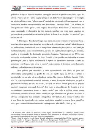 Anais do V Simpósio Internacional Lutas Sociais na América Latina
“Revoluções nas Américas: passado, presente e futuro”
ISSN 2177-9503
10 a 13/09/2013
GT 10. Teoria política marxista 169
polêmicas da época, Bensaïd defende a concepção leninista de partido como única capaz de
elevar a “classe-em-si” - como sujeito teórico de um dado “modo de produção” - à condição
de sujeito político-prático (“classe-para-si”), dotado da consciência política necessária para a
intervenção na crise revolucionária de uma determinada “formação social” 4
. Se maio de 68
era apenas um “ensaio geral”5
, uma “espécie de revolução de fevereiro”, a necessidade de
uma organização revolucionária de tipo leninista justificava-se como passo decisivo na
preparação do proletariado como sujeito político à altura da revolução (“de outubro”) que
estava por vir.
À diferença de Rosa Luxemburgo, cuja crença no desenvolvimento orgânico da classe-
em-si em classe-para-si subestimaria a importância da política (e do partido), identificando-a
ao social (classe), Lênin visualizaria na luta política, sob a mediação do partido, uma condição
fundamental para a classe social tornar-se, de fato, um sujeito prático capaz de, no presente,
quebrar a reprodução da dominação econômica burguesa. Ancorando-se em HCC, mas
sobretudo na dimensão leninista do livro, Bensaïd vê no partido revolucionário tal como
pensado por Lênin o sujeito indispensável à ruptura da objetividade reificada. “Contra as
estruturas ventríloquas, tudo sobre o sujeito”, cuja ascensão à dimensão especificamente
política é realizada por meio do partido.
Crise política por excelência, a crise revolucionária, em Lênin, só pode ser
efetivamente compreendida do ponto de vista do sujeito capaz de levá-la a termo: o
proletariado, em sua ação sob a mediação do partido. Nas palavras de Daniel Bensaïd (1968,
s/p), “a crise revolucionária constitui, portanto, o ponto de ruptura privilegiado no qual o
proletariado irrompe, de fato, na história, no qual ‘as massas tomam para si seu próprio
destino’, cumprindo um papel decisivo”. Em meio às discordâncias dos tempos, a crise
revolucionária apresenta-se como a “porta estreita” por onde a política, como tempo
condensado, assume o primado sobre a história, ou seja, o momento em que a luta de classes é
elevada a seu patamar mais concreto: a luta política entre partidos. Isso porque “o partido não
é uma forma de organização entre outras, sindicais ou associativas, mas a forma específica
sob a qual a luta de classes se inscreve no campo político” (BENSAÏD, 2000, p.180).
4
A distinção entre “modo de produção” (como objeto “abstrato-formal”) e “formação social” (como
encadeamento concreto de vários modos de produção, sob a dominância de um deles), utilizada por Bensaïd,
provinha de Nicos Poulantzas, em Poder político e classes sociais.
5
Este é o título do primeiro livro de Daniel Bensaïd, redigido em companhia de Henri Weber (que mais tarde se
tornaria senador na França e deputado no Parlamento Europeu pelo Partido Socialista), “Mai 1968. Une
répétition générale”, publicado alguns meses após os acontecimentos que sacudiram Paris.
 