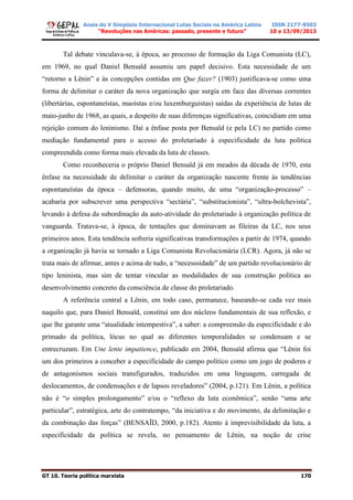 Anais do V Simpósio Internacional Lutas Sociais na América Latina
“Revoluções nas Américas: passado, presente e futuro”
ISSN 2177-9503
10 a 13/09/2013
GT 10. Teoria política marxista 170
Tal debate vinculava-se, à época, ao processo de formação da Liga Comunista (LC),
em 1969, no qual Daniel Bensaïd assumiu um papel decisivo. Esta necessidade de um
“retorno a Lênin” e às concepções contidas em Que fazer? (1903) justificava-se como uma
forma de delimitar o caráter da nova organização que surgia em face das diversas correntes
(libertárias, espontaneístas, maoístas e/ou luxemburguistas) saídas da experiência de lutas de
maio-junho de 1968, as quais, a despeito de suas diferenças significativas, coincidiam em uma
rejeição comum do leninismo. Daí a ênfase posta por Bensaïd (e pela LC) no partido como
mediação fundamental para o acesso do proletariado à especificidade da luta política
compreendida como forma mais elevada da luta de classes.
Como reconheceria o próprio Daniel Bensaïd já em meados da década de 1970, esta
ênfase na necessidade de delimitar o caráter da organização nascente frente às tendências
espontaneístas da época – defensoras, quando muito, de uma “organização-processo” –
acabaria por subscrever uma perspectiva “sectária”, “substitucionista”, “ultra-bolchevista”,
levando à defesa da subordinação da auto-atividade do proletariado à organização política de
vanguarda. Tratava-se, à época, de tentações que dominavam as fileiras da LC, nos seus
primeiros anos. Esta tendência sofreria significativas transformações a partir de 1974, quando
a organização já havia se tornado a Liga Comunista Revolucionária (LCR). Agora, já não se
trata mais de afirmar, antes e acima de tudo, a “necesssidade” de um partido revolucionário de
tipo leninista, mas sim de tentar vincular as modalidades de sua construção política ao
desenvolvimento concreto da consciência de classe do proletariado.
A referência central a Lênin, em todo caso, permanece, baseando-se cada vez mais
naquilo que, para Daniel Bensaïd, constitui um dos núcleos fundamentais de sua reflexão, e
que lhe garante uma “atualidade intempestiva”, a saber: a compreensão da especificidade e do
primado da política, lócus no qual as diferentes temporalidades se condensam e se
entrecruzam. Em Une lente impatience, publicado em 2004, Bensaïd afirma que “Lênin foi
um dos primeiros a conceber a especificidade do campo político como um jogo de poderes e
de antagonismos sociais transfigurados, traduzidos em uma linguagem, carregada de
deslocamentos, de condensações e de lapsos reveladores” (2004, p.121). Em Lênin, a política
não é “o simples prolongamento” e/ou o “reflexo da luta econômica”, senão “uma arte
particular”, estratégica, arte do contratempo, “da iniciativa e do movimento, da delimitação e
da combinação das forças” (BENSAÏD, 2000, p.182). Atento à imprevisibilidade da luta, a
especificidade da política se revela, no pensamento de Lênin, na noção de crise
 