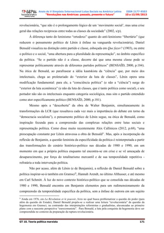 Anais do V Simpósio Internacional Lutas Sociais na América Latina
“Revoluções nas Américas: passado, presente e futuro”
ISSN 2177-9503
10 a 13/09/2013
GT 10. Teoria política marxista 171
revolucionária, “que não é o prolongamento lógico de um ‘movimento social’, mas uma crise
geral das relações recíprocas entre todas as classes da sociedade” (2002, s/p).
À diferença tanto do leninismo “ortodoxo” quanto do anti-leninismo “libertário” (que
reduzem o pensamento político de Lênin à ênfase na vanguarda revolucionária), Daniel
Bensaïd visualiza na distinção entre partido e classe, esboçada em Que fazer? (1903), ou entre
o político e o social, “uma abertura para a pluralidade da representação”, no âmbito específico
da política. “Se o partido não é a classe, decorre daí que uma mesma classe pode se
representar politicamente através de diferentes partidos políticos” (BENSAÏD, 2000, p.184).
Na ótica de Bensaïd, ao parafrasear a idéia kautskista da “ciência” que, por meio dos
intelectuais, chega ao proletariado do “exterior da luta de classes”, Lênin opera uma
modificação fundamental: para ele, a “consciência política” (e não a “ciência”) surge do
“exterior da luta econômica” (e não da luta de classes, que é tanto política como social), e seu
portador não são os intelectuais enquanto categoria sociológica, mas sim o partido entendido
como ator especificamente político (BENSAÏD, 2000, p.181).
Mesmo após a “descoberta” da obra de Walter Benjamin, simultaneamente às
transformações da LCR (que ressaltava cada vez mais a importância do debate em torno da
“democracia socialista”), o pensamento político de Lênin segue, na ótica de Bensaïd, como
inspiração fecunda para a compreensão das complexas relações entre lutas sociais e
representação política. Como disse muito recentemente Alex Callinicos (2012, p.68), “uma
preocupação constante por Lênin atravessa a obra de Bensaïd”. Mas, após a incorporação da
reflexão de Benjamin, a questão leninista da especificidade da política é reinterpretada a partir
das transformações do cenário histórico-político nas décadas de 1980 e 1990, em um
momento em que a própria política enquanto tal encontra-se em crise e se vê ameaçada de
desaparecimento, por força do totalitarismo mercantil e de sua temporalidade repetitiva -
refratária a toda intervenção política.
Não por acaso, além de Lênin (e de Benjamin), a reflexão de Daniel Bensaïd sobre a
política inspirar-se-á também em Gramsci6
, Hannah Arendt, no último Althusser, e até mesmo
em Carl Schmitt. À luz do novo contexto histórico-político que se consolida nas décadas de
1980 e 1990, Bensaïd encontra em Benjamin elementos para um redimensionamento da
compreensão da temporalidade específica da política, sem a ênfase de outrora em um sujeito
6
Ainda em 1976, em La Révolution et le pouvoir, livro no qual busca problematizar a questão do poder (para
além da questão do Estado), Daniel Bensaïd propôs-se a realizar uma leitura “revolucionária” da questão da
hegemonia em Gramsci, na contramão das interpretações reformistas e gradualistas, alavancadas ao primeiro
plano com a nascente perspectiva “eurocomunista”. Para Bensaïd, a luta pela conquista da hegemonia deve ser
compreendida no contexto da preparação da ruptura revolucionária.
 