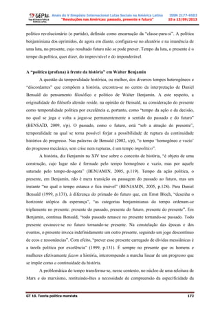Anais do V Simpósio Internacional Lutas Sociais na América Latina
“Revoluções nas Américas: passado, presente e futuro”
ISSN 2177-9503
10 a 13/09/2013
GT 10. Teoria política marxista 172
político revolucionário (o partido), definido como encarnação da “classe-para-si”. A política
benjaminiana dos oprimidos, de agora em diante, configura-se no aleatório e na imanência de
uma luta, no presente, cujo resultado futuro não se pode prever. Tempo da luta, o presente é o
tempo da política, quer dizer, do imprevisível e do imponderável.
A “política (profana) à frente da história” em Walter Benjamin
A questão da temporalidade histórica, ou melhor, dos diversos tempos heterogêneos e
“discordantes” que compõem a história, encontra-se no centro da interpretação de Daniel
Bensaïd do pensamento filosófico e político de Walter Benjamin. A este respeito, a
originalidade do filósofo alemão reside, na opinião de Bensaïd, na consideração do presente
como temporalidade política por excelência e, portanto, como “tempo da ação e da decisão,
no qual se joga e volta a jogar-se permanentemente o sentido do passado e do futuro”
(BENSAÏD, 2009, s/p). O passado, como o futuro, está “sob a atração do presente”,
temporalidade na qual se torna possível forjar a possibilidade de ruptura da continuidade
histórica do progresso. Nas palavras de Bensaïd (2002, s/p), “o tempo ‘homogêneo e vazio’
do progresso mecânico, sem crise nem rupturas, é um tempo impolítico”.
A história, diz Benjamin na XIV tese sobre o conceito de história, “é objeto de uma
construção, cujo lugar não é formado pelo tempo homogêneo e vazio, mas por aquele
saturado pelo tempo-de-agora” (BENJAMIN, 2005, p.119). Tempo da ação política, o
presente, em Benjamin, não é mera transição ou passagem do passado ao futuro, mas um
instante “no qual o tempo estanca e fica imóvel” (BENJAMIN, 2005, p.128). Para Daniel
Bensaïd (1999, p.131), à diferença do primado do futuro que, em Ernst Bloch, “desenha o
horizonte utópico da esperança”, “as categorias benjaminianas do tempo ordenam-se
triplamente no presente: presente do passado, presente do futuro, presente do presente”. Em
Benjamin, continua Bensaïd, “todo passado renasce no presente tornando-se passado. Todo
presente esvanece-se no futuro tornando-se presente. Na constelação das épocas e dos
eventos, o presente invoca indefinidamente um outro presente, seguindo um jogo descontínuo
de ecos e ressonâncias”. Com efeito, “prever esse presente carregado de dívidas messiânicas é
a tarefa política por excelência” (1999, p.131). É sempre no presente que os homens e
mulheres efetivamente fazem a história, interrompendo a marcha linear de um progresso que
se impõe como a continuidade da história.
A problemática do tempo transforma-se, nesse contexto, no núcleo de uma releitura de
Marx e do marxismo, restituindo-lhes a necessidade de compreensão da especificidade da
 