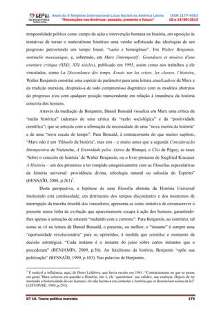 Anais do V Simpósio Internacional Lutas Sociais na América Latina
“Revoluções nas Américas: passado, presente e futuro”
ISSN 2177-9503
10 a 13/09/2013
GT 10. Teoria política marxista 173
temporalidade política como campo da ação e intervenção humana na história, em oposição às
tentativas de tornar o materialismo histórico uma versão sofisticada das ideologias de um
progresso percorrendo um tempo linear, “vazio e homogêneo”. Em Walter Benjamin,
sentinelle messianique, e, sobretudo, em Marx l'intempestif : Grandeurs et misères d'une
aventure critique (XIXè, XXè siècles), publicado em 1995, assim como nos trabalhos a ele
vinculados, como La Discordance des temps. Essais sur les crises, les classes, l’histoire,
Walter Benjamin constitui uma espécie de parâmetro para uma leitura atualizadora de Marx e
da tradição marxista, despindo-a de todo compromisso dogmático com os modelos abstratos
do progresso e/ou com qualquer posição transcendente em relação à imanência da história
concreta dos homens.
Através da mediação de Benjamin, Daniel Bensaïd visualiza em Marx uma crítica da
“razão histórica” (ademais de uma crítica da “razão sociológica” e da “positividade
científica”) que se articula com a afirmação da necessidade de uma “nova escrita da história”
e de uma “nova escuta do tempo”. Para Bensaïd, à contracorrente do que muitos supõem,
“Marx não é um ‘filósofo da história’, mas sim – e muito antes que a segunda Consideração
Intempestiva de Nietzsche, A Eternidade pelos Astros de Blanqui, o Clio de Péguy, as teses
‘Sobre o conceito de história’ de Walter Benjamin, ou o livro póstumo de Siegfried Kracauer
A História – um dos primeiros a ter rompido categoricamente com as filosofias especulativas
da história universal: providência divina, teleologia natural ou odisséia do Espírito”
(BENSAÏD, 2008, p.261)7
.
Desta perspectiva, a hipótese de uma filosofia abstrata da História Universal
instituindo esta continuidade, em detrimento dos tempos discordantes e dos momentos de
interrupção da marcha triunfal dos vencedores, apresenta-se como tentativa de circunscrever o
presente numa linha de evolução que aparentemente escapa à ação dos homens, garantindo-
lhes apenas a sensação de estarem “nadando com a corrente”. Para Benjamin, ao contrário, tal
como se vê na leitura de Daniel Bensaïd, o presente, ou melhor, o “instante” é sempre uma
“oportunidade revolucionária” para os oprimidos, à medida que constitui o momento da
decisão estratégica. “Cada instante é o instante do juízo sobre certos instantes que o
precederam” (BENJAMIN, 2009, p.56). Ao fetichismo da história, Benjamin “opõe sua
politização” (BENSAÏD, 1999, p.103). Nas palavras de Benjamin,
7
É notável a influência, aqui, de Henri Lefebvre, que havia escrito em 1961: “Contrariamente ao que se pensa
em geral, Marx colocou em questão a História, isto é, ele ‘questionou’ sua validez, sua essência. Depois de ter
mostrado a historicidade do ser humano, ele não hesitava em contestar a história que se desenrolam acima da lei”
(LEFEBVRE, 1969, p.291).
 