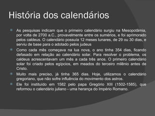 História dos calendários
 As pesquisas indicam que o primeiro calendário surgiu na Mesopotâmia,
  por volta de 2700 a.C., provavelmente entre os sumérios, e foi aprimorado
  pelos caldeus. O calendário possuía 12 meses lunares, de 29 ou 30 dias, e
  serviu de base para o adotado pelos judeus
 Como cada mês começava na lua nova, o ano tinha 354 dias, ficando
  defasado em relação ao calendário solar. Para resolver o problema, os
  caldeus acrescentavam um mês a cada três anos. O primeiro calendário
  solar foi criado pelos egípcios, em meados do terceiro milênio antes de
  Cristo.
 Muito mais preciso, já tinha 365 dias. Hoje, utilizamos o calendário
  gregoriano, que não sofre influência do movimento dos astros.
 Ele foi instituído em 1582 pelo papa Gregório XIII (1502-1585), que
  reformou o calendário juliano - uma herança do Império Romano.
 