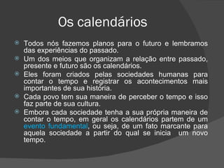 Os calendários
   Todos nós fazemos planos para o futuro e lembramos
    das experiências do passado.
   Um dos meios que organizam a relação entre passado,
    presente e futuro são os calendários.
   Eles foram criados pelas sociedades humanas para
    contar o tempo e registrar os acontecimentos mais
    importantes de sua história.
   Cada povo tem sua maneira de perceber o tempo e isso
    faz parte de sua cultura.
   Embora cada sociedade tenha a sua própria maneira de
    contar o tempo, em geral os calendários partem de um
    evento fundamental, ou seja, de um fato marcante para
    aquela sociedade a partir do qual se inicia um novo
    tempo.
 
