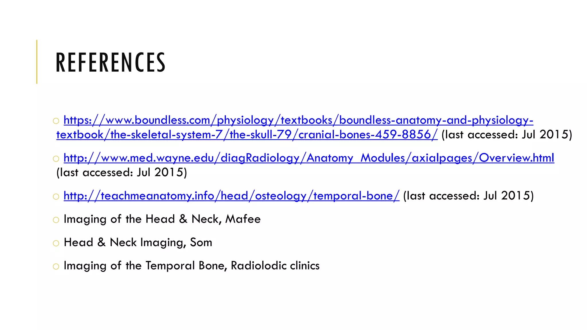 REFERENCES
o https://www.boundless.com/physiology/textbooks/boundless-anatomy-and-physiology-
textbook/the-skeletal-system-7/the-skull-79/cranial-bones-459-8856/ (last accessed: Jul 2015)
o http://www.med.wayne.edu/diagRadiology/Anatomy_Modules/axialpages/Overview.html
(last accessed: Jul 2015)
o http://teachmeanatomy.info/head/osteology/temporal-bone/ (last accessed: Jul 2015)
o Imaging of the Head & Neck, Mafee
o Head & Neck Imaging, Som
o Imaging of the Temporal Bone, Radiolodic clinics
 