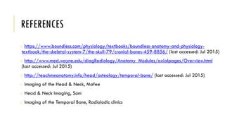 REFERENCES
o https://www.boundless.com/physiology/textbooks/boundless-anatomy-and-physiology-
textbook/the-skeletal-system-7/the-skull-79/cranial-bones-459-8856/ (last accessed: Jul 2015)
o http://www.med.wayne.edu/diagRadiology/Anatomy_Modules/axialpages/Overview.html
(last accessed: Jul 2015)
o http://teachmeanatomy.info/head/osteology/temporal-bone/ (last accessed: Jul 2015)
o Imaging of the Head & Neck, Mafee
o Head & Neck Imaging, Som
o Imaging of the Temporal Bone, Radiolodic clinics
 