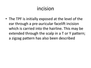 incision
• The TPF is initially exposed at the level of the
ear through a pre-auricular facelift incision
which is carried into the hairline. This may be
extended through the scalp in a T or Y pattern;
a zigzag pattern has also been described
 