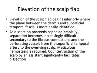 Elevation of the scalp flap
• Elevation of the scalp flap begins inferiorly where
the plane between the dermis and superficial
temporal fascia is more easily identified
• As dissection proceeds cephalad(cranially),
separation becomes increasingly difficult
secondary to the fibrous connections and the
perforating vessels from the superficial temporal
artery to the overlying scalp. Meticulous
hemostasis is required. Countertraction of the
scalp by an assistant significantly facilitates
dissection
 