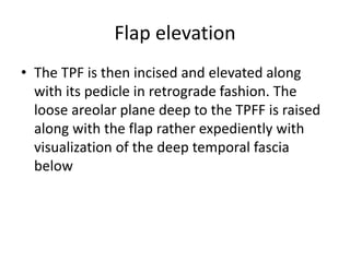 Flap elevation
• The TPF is then incised and elevated along
with its pedicle in retrograde fashion. The
loose areolar plane deep to the TPFF is raised
along with the flap rather expediently with
visualization of the deep temporal fascia
below
 