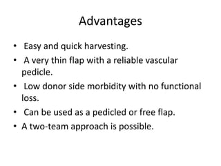 Advantages
• Easy and quick harvesting.
• A very thin flap with a reliable vascular
pedicle.
• Low donor side morbidity with no functional
loss.
• Can be used as a pedicled or free flap.
• A two-team approach is possible.
 