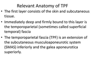 Relevant Anatomy of TPF
• The first layer consists of the skin and subcutaneous
tissue.
• Immediately deep and firmly bound to this layer is
the temporoparietal (sometimes called superficial
temporal) fascia
• The temporoparietal fascia (TPF) is an extension of
the subcutaneous musculoaponeurotic system
(SMAS) inferiorly and the galea aponeurotica
superiorly.
 