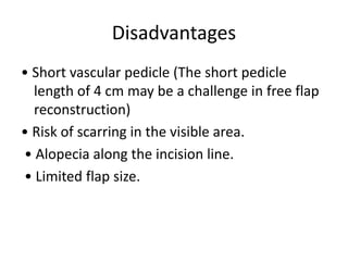 Disadvantages
• Short vascular pedicle (The short pedicle
length of 4 cm may be a challenge in free flap
reconstruction)
• Risk of scarring in the visible area.
• Alopecia along the incision line.
• Limited flap size.
 