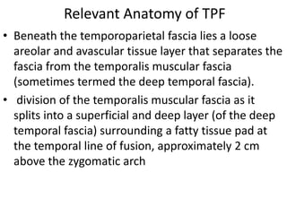 Relevant Anatomy of TPF
• Beneath the temporoparietal fascia lies a loose
areolar and avascular tissue layer that separates the
fascia from the temporalis muscular fascia
(sometimes termed the deep temporal fascia).
• division of the temporalis muscular fascia as it
splits into a superficial and deep layer (of the deep
temporal fascia) surrounding a fatty tissue pad at
the temporal line of fusion, approximately 2 cm
above the zygomatic arch
 