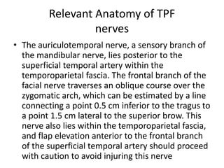 Relevant Anatomy of TPF
nerves
• The auriculotemporal nerve, a sensory branch of
the mandibular nerve, lies posterior to the
superficial temporal artery within the
temporoparietal fascia. The frontal branch of the
facial nerve traverses an oblique course over the
zygomatic arch, which can be estimated by a line
connecting a point 0.5 cm inferior to the tragus to
a point 1.5 cm lateral to the superior brow. This
nerve also lies within the temporoparietal fascia,
and flap elevation anterior to the frontal branch
of the superficial temporal artery should proceed
with caution to avoid injuring this nerve
 