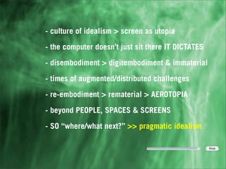 - culture of idealism > screen as utopia

- the computer doesn’t just sit there IT DICTATES

- disembodiment > digitembodiment & immaterial

- times of augmented/distributed challenges

- re-embodiment > rematerial > AEROTOPIA

- beyond PEOPLE, SPACES & SCREENS

- SO “where/what next?” >> pragmatic idealism
 