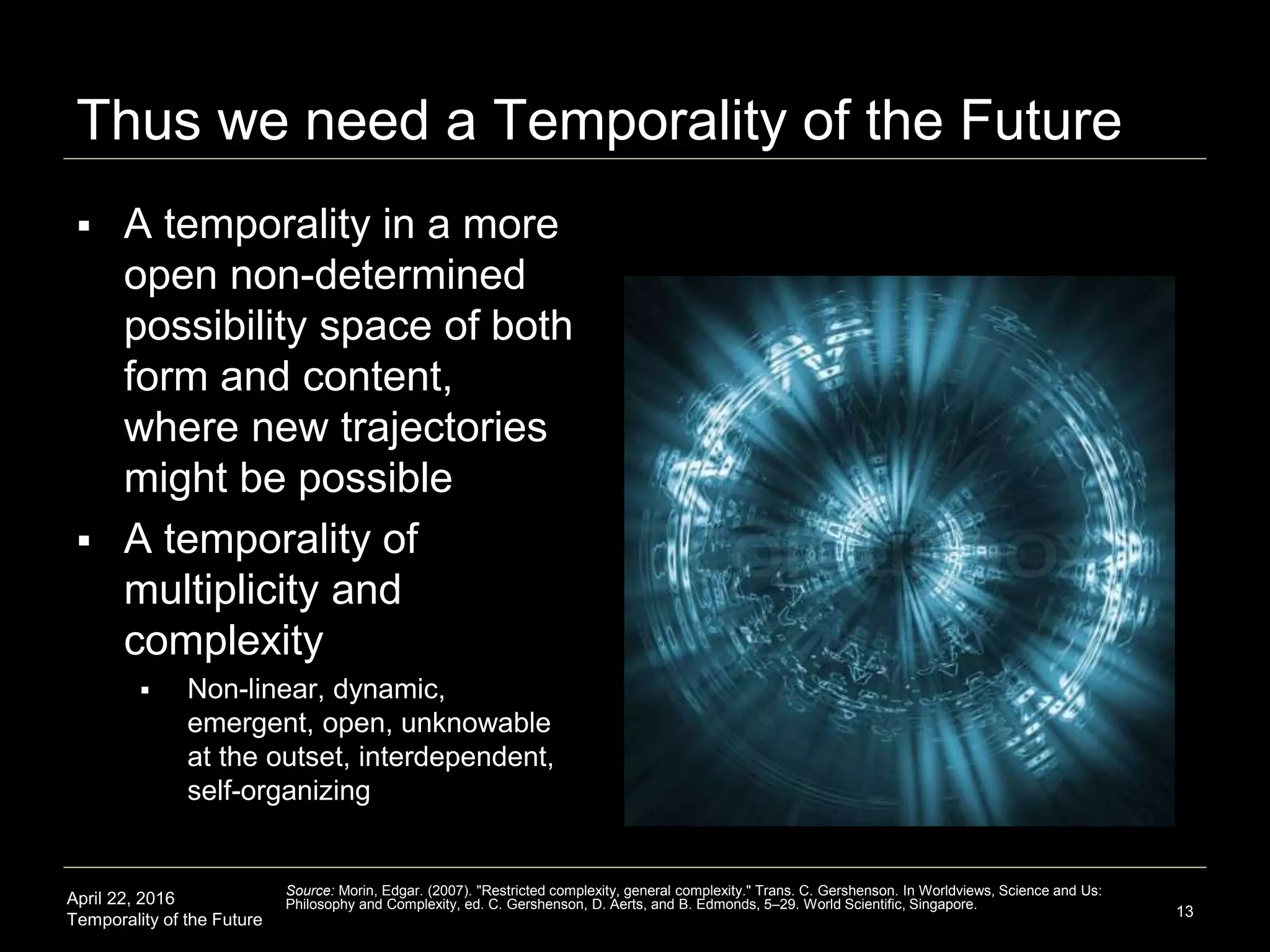 April 22, 2016
Temporality of the Future
Thus we need a Temporality of the Future
 A temporality in a more
open non-determined
possibility space of both
form and content,
where new trajectories
might be possible
 A temporality of
multiplicity and
complexity
 Non-linear, dynamic,
emergent, open, unknowable
at the outset, interdependent,
self-organizing
13
Source: Morin, Edgar. (2007). "Restricted complexity, general complexity." Trans. C. Gershenson. In Worldviews, Science and Us:
Philosophy and Complexity, ed. C. Gershenson, D. Aerts, and B. Edmonds, 5–29. World Scientific, Singapore.
 