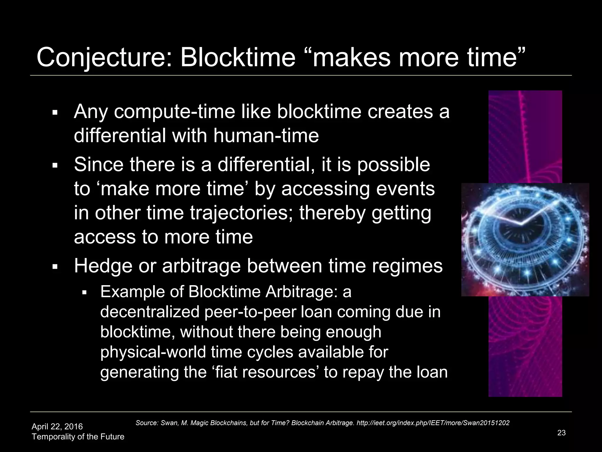 April 22, 2016
Temporality of the Future
Conjecture: Blocktime “makes more time”
 Any compute-time like blocktime creates a
differential with human-time
 Since there is a differential, it is possible
to ‘make more time’ by accessing events
in other time trajectories; thereby getting
access to more time
 Hedge or arbitrage between time regimes
 Example of Blocktime Arbitrage: a
decentralized peer-to-peer loan coming due in
blocktime, without there being enough
physical-world time cycles available for
generating the ‘fiat resources’ to repay the loan
23
Source: Swan, M. Magic Blockchains, but for Time? Blockchain Arbitrage. http://ieet.org/index.php/IEET/more/Swan20151202
 