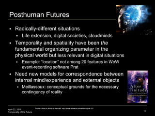 April 22, 2016
Temporality of the Future
Posthuman Futures
 Radically-different situations
 Life extension, digital societies, cloudminds
 Temporality and spatiality have been the
fundamental organizing parameter in the
physical world but less relevant in digital situations
 Example: “location” not among 20 features in WoW
event-recording software Prat
 Need new models for correspondence between
internal mind/experience and external objects
 Meillassoux: conceptual grounds for the necessary
contingency of reality
19
Source: WoW = World of Warcraft http://www.wowace.com/addons/prat-3-0
 