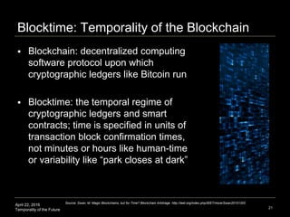 April 22, 2016
Temporality of the Future
Blocktime: Temporality of the Blockchain
 Blockchain: decentralized computing
software protocol upon which
cryptographic ledgers like Bitcoin run
 Blocktime: the temporal regime of
cryptographic ledgers and smart
contracts; time is specified in units of
transaction block confirmation times,
not minutes or hours like human-time
or variability like “park closes at dark”
21
Source: Swan, M. Magic Blockchains, but for Time? Blockchain Arbitrage. http://ieet.org/index.php/IEET/more/Swan20151202
 