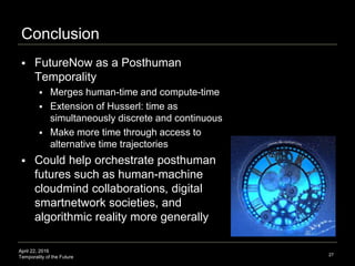 April 22, 2016
Temporality of the Future
Conclusion
 FutureNow as a Posthuman
Temporality
 Merges human-time and compute-time
 Extension of Husserl: time as
simultaneously discrete and continuous
 Make more time through access to
alternative time trajectories
 Could help orchestrate posthuman
futures such as human-machine
cloudmind collaborations, digital
smartnetwork societies, and
algorithmic reality more generally
27
 