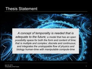 April 22, 2016
Temporality of the Future
Thesis Statement
3
A concept of temporality is needed that is
adequate to the future; a model that has an open
possibility space for both the form and content of time;
that is multiple and complex; discrete and continuous;
and integrates the unstoppable flow of physics and
biology human-time with manipulable compute-time
 