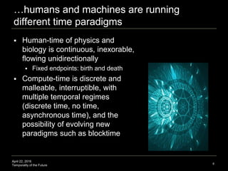 April 22, 2016
Temporality of the Future
…humans and machines are running
different time paradigms
 Human-time of physics and
biology is continuous, inexorable,
flowing unidirectionally
 Fixed endpoints: birth and death
 Compute-time is discrete and
malleable, interruptible, with
multiple temporal regimes
(discrete time, no time,
asynchronous time), and the
possibility of evolving new
paradigms such as blocktime
6
 
