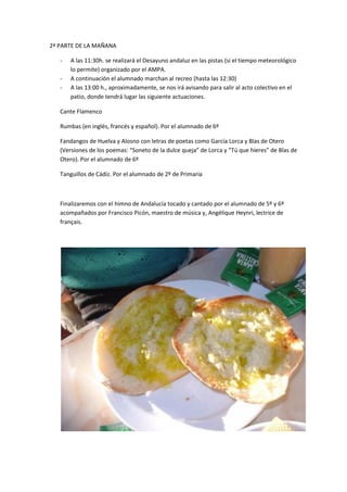 2ª PARTE DE LA MAÑANA

   -   A las 11:30h. se realizará el Desayuno andaluz en las pistas (si el tiempo meteorológico
       lo permite) organizado por el AMPA.
   -   A continuación el alumnado marchan al recreo (hasta las 12:30)
   -   A las 13:00 h., aproximadamente, se nos irá avisando para salir al acto colectivo en el
       patio, donde tendrá lugar las siguiente actuaciones.

   Cante Flamenco

   Rumbas (en inglés, francés y español). Por el alumnado de 6º

   Fandangos de Huelva y Alosno con letras de poetas como García Lorca y Blas de Otero
   (Versiones de los poemas: “Soneto de la dulce queja” de Lorca y “Tú que hieres” de Blas de
   Otero). Por el alumnado de 6º

   Tanguillos de Cádiz. Por el alumnado de 2º de Primaria



   Finalizaremos con el himno de Andalucía tocado y cantado por el alumnado de 5º y 6º
   acompañados por Francisco Picón, maestro de música y, Angélique Heynri, lectrice de
   français.
 