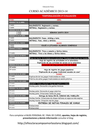 Educación Física
CURSO ACADÉMICO 2013-14
Para completar el BLOG PERSONAL DE FINAL DE CURSO, apuntes, hojas de registro,
presentaciones y demás información consultar el blog:
http://efiesclaracampoamorlasolana.blogspot.com/
TEMPORALIZACIÓN 3º EVALUACIÓN
2º ESO ABRIL
SEMANA 7 AL 11 ABRIL
1º sesión BALONCESTO: Reglamento y normas.
2º sesión NETBALL: Reglamento y normas.
SEMANA 14 AL 18 ABRIL
3º sesión SEMANA SANTA 2014
4º sesión
SEMANA 21 AL 25 ABRIL
5º sesión BALONCESTO: Pases, dribling y bote.
6º sesión NETBALL: Pase, robos y defensa.
SEMANA 28 AL 2 MAYO MAYO
7º sesión VIAJE A LITUANIA ALUMNOS COMENIUS
8º sesión
SEMANA 5-9 MAYO
BALONCESTO: Tiros a canasta y táctica básica.
10º sesión NETBALL: Tiros a las dianas y táctica básica.
SEMANA 12 AL 16 MAYO
11º sesión Clase de teoría: Actividades en la naturaleza “Acampada y montaje de tiendas”
12º sesión Hoja de registro de actividades en la naturaleza:
Explicación de una actividad de verano en la naturaleza
SEMANA 19 AL 23 MAYO Corrección del blog personal FIN DE CURSO
13º sesión
14º sesión Hoja de registro de juegos populares:
“Explicación de un juego tradicional sacados en casa”
SEMANA 26 AL 30 JUNIO JUNIO
15º sesión Explicación de tus juegos tradicionales en clase.
16º sesión Práctica de estos juegos tradicionales en sesión práctica.
SEMANA 2 AL 6 DE JUNIO
17º sesión HOCKEY: “Hielo y Hierba”. Hoja de registro y videos.
18º sesión Hockey pista: Iniciación a los gestos técnicos.
SEMANA 7 AL 13 JUNIO
19º sesión Hockey pista: Iniciación al juego colectivo.
20º sesión Hockey pista: Situaciones reales de juego.
SEMANA 16 AL 20 JUNIO Entrega de Notas EN EL CORCHO DEL PABELLÓN
21º sesión Hockey hierba: Situaciones de ataque-defensa en espacios más amplios.
22º sesión Hockey hierba: Situación real de juego.
SEMANA 23 AL 27JUNIO ENTREGA DE NOTAS FINALES DE CURSO
23º sesión Evaluaciones
24º sesión Evaluaciones
 