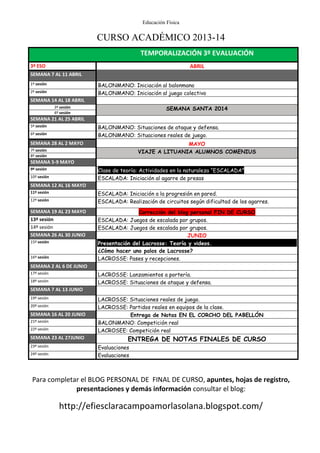 Educación Física
CURSO ACADÉMICO 2013-14
Para completar el BLOG PERSONAL DE FINAL DE CURSO, apuntes, hojas de registro,
presentaciones y demás información consultar el blog:
http://efiesclaracampoamorlasolana.blogspot.com/
TEMPORALIZACIÓN 3º EVALUACIÓN
3º ESO ABRIL
SEMANA 7 AL 11 ABRIL
1º sesión BALONMANO: Iniciación al balonmano
2º sesión BALONMANO: Iniciación al juego colectivo
SEMANA 14 AL 18 ABRIL
3º sesión SEMANA SANTA 2014
4º sesión
SEMANA 21 AL 25 ABRIL
5º sesión BALONMANO: Situaciones de ataque y defensa.
6º sesión BALONMANO: Situaciones reales de juego.
SEMANA 28 AL 2 MAYO MAYO
7º sesión VIAJE A LITUANIA ALUMNOS COMENIUS
8º sesión
SEMANA 5-9 MAYO
9º sesión Clase de teoría: Actividades en la naturaleza “ESCALADA”
10º sesión ESCALADA: Iniciación al agarre de presas
SEMANA 12 AL 16 MAYO
11º sesión ESCALADA: Iniciación a la progresión en pared.
12º sesión ESCALADA: Realización de circuitos según dificultad de los agarres.
SEMANA 19 AL 23 MAYO Corrección del blog personal FIN DE CURSO
13º sesión ESCALADA: Juegos de escalada por grupos.
14º sesión ESCALADA: Juegos de escalada por grupos.
SEMANA 26 AL 30 JUNIO JUNIO
15º sesión Presentación del Lacrosse: Teoría y videos.
¿Cómo hacer uno palos de Lacrosse?
16º sesión LACROSSE: Pases y recepciones.
SEMANA 2 AL 6 DE JUNIO
17º sesión LACROSSE: Lanzamientos a portería.
18º sesión LACROSSE: Situaciones de ataque y defensa.
SEMANA 7 AL 13 JUNIO
19º sesión LACROSSE: Situaciones reales de juego.
20º sesión LACROSSE: Partidos reales en equipos de la clase.
SEMANA 16 AL 20 JUNIO Entrega de Notas EN EL CORCHO DEL PABELLÓN
21º sesión BALONMANO: Competición real
22º sesión LACROSEE: Competición real
SEMANA 23 AL 27JUNIO ENTREGA DE NOTAS FINALES DE CURSO
23º sesión Evaluaciones
24º sesión Evaluaciones
 